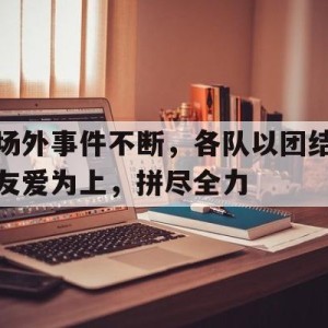 九州娱乐官方网站登录入口（九州娱乐体育、真人、游戏）-场外事件不断，各队以团结友爱为上，拼尽全力的简单介绍