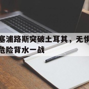 九州娱乐官方网站登录入口（九州娱乐体育、真人、游戏）-包含塞浦路斯突破土耳其，无惧危险背水一战的词条