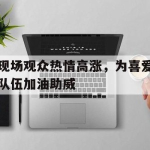 九州娱乐官方网站登录入口（九州娱乐体育、真人、游戏）-现场观众热情高涨，为喜爱队伍加油助威(现场观众热情高涨,为喜爱队伍加油助威的句子)