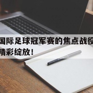 九州娱乐官方网站登录入口（九州娱乐体育、真人、游戏）-关于国际足球冠军赛的焦点战役精彩绽放！的信息